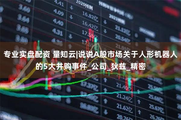 专业实盘配资 量知云|说说A股市场关于人形机器人的5大并购事件_公司_狄兹_精密