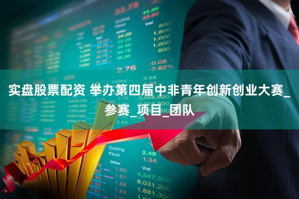 实盘股票配资 举办第四届中非青年创新创业大赛_参赛_项目_团队