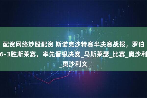 配资网络炒股配资 斯诺克沙特赛半决赛战报，罗伯逊6-3胜斯莱赛，率先晋级决赛_马斯莱瑟_比赛_奥沙利文