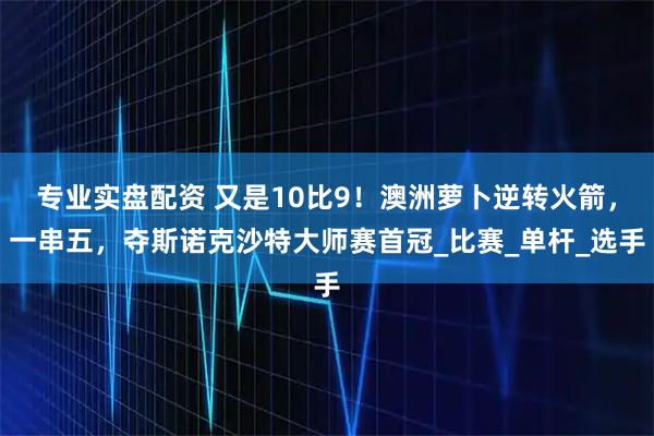专业实盘配资 又是10比9！澳洲萝卜逆转火箭，一串五，夺斯诺克沙特大师赛首冠_比赛_单杆_选手