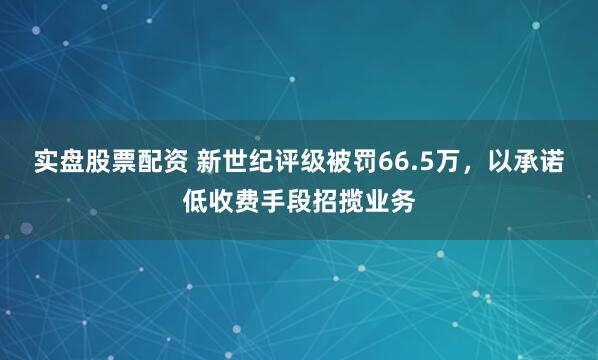 实盘股票配资 新世纪评级被罚66.5万，以承诺低收费手段招揽业务