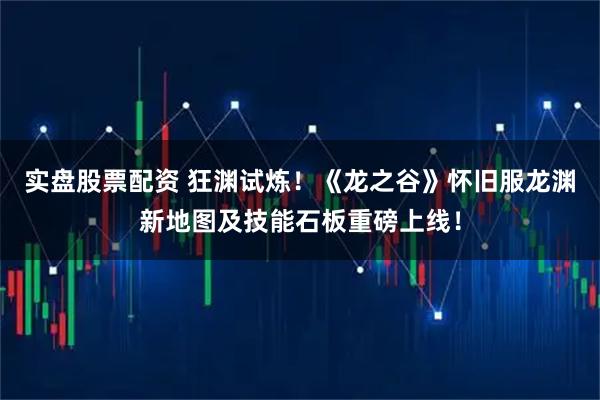 实盘股票配资 狂渊试炼！《龙之谷》怀旧服龙渊新地图及技能石板重磅上线！